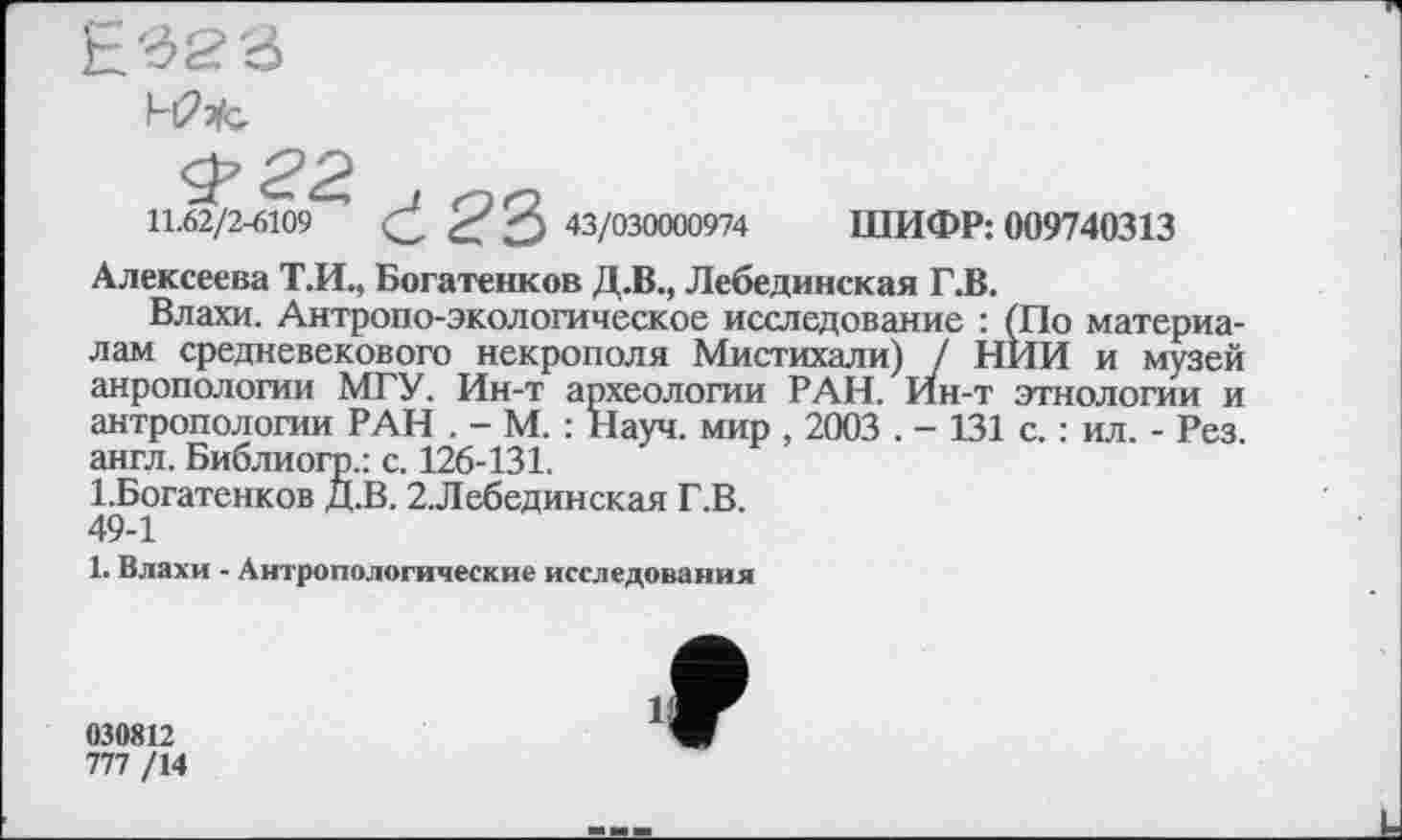 ﻿
11.62/2-6109 ć? З 43/030000974 ШИФР: 009740313
Алексеева Т.И., Богатенков Д.В., Лебединская Г.В.
Влахи. Антропо-экологическое исследование : (По материалам средневекового некрополя Мистихали) / НИИ и музей анропологии МГУ. Ин-т археологии РАН. Ин-т этнологии и антропологии РАН . - М. : Науч, мир , 2003 . - 131 с. : ил. - Рез англ. Библиогр.: с. 126-131.
1 .Богатенков Д.В. 2.Лебединская Г.В. 49-1
1. Влахи - Антропологические исследования
030812
777 /14
И